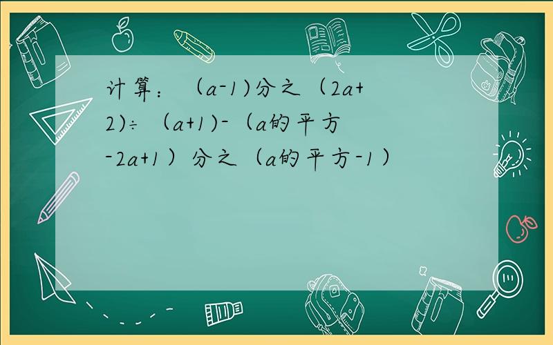 计算：（a-1)分之（2a+2)÷（a+1)-（a的平方-2a+1）分之（a的平方-1）