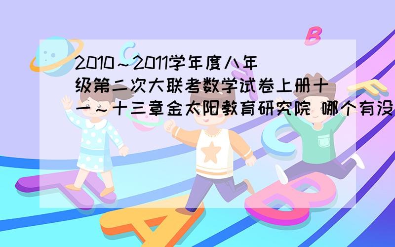 2010～2011学年度八年级第二次大联考数学试卷上册十一～十三章金太阳教育研究院 哪个有没有这个试卷呀!打错了！是2011～2012学年度的！1期中考试