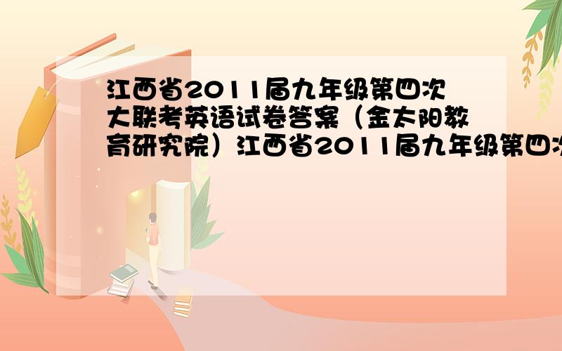 江西省2011届九年级第四次大联考英语试卷答案（金太阳教育研究院）江西省2011届九年级第四次大联考英语试卷答案 不用写作文考完了,