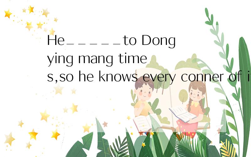 He_____to Dongying mang times,so he knows every conner of it.A.has been B.has gone我也认为是A，