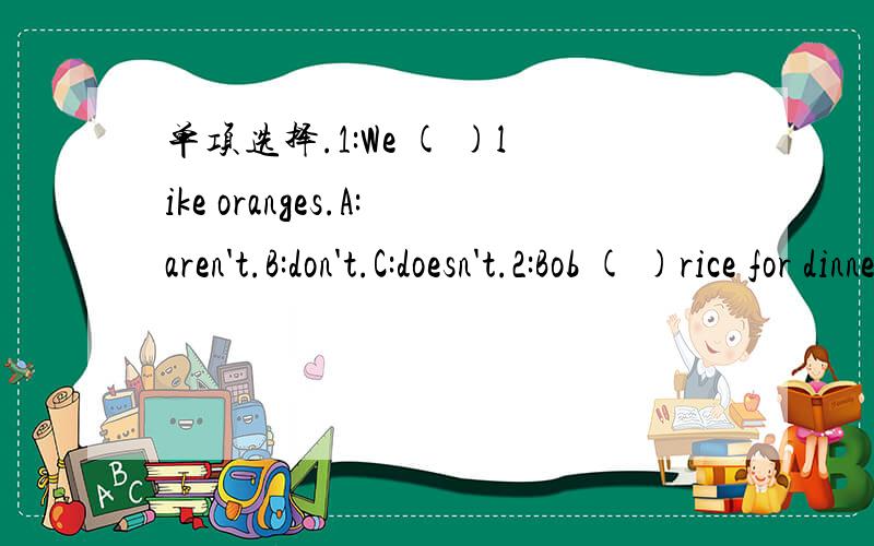 单项选择.1:We ( )like oranges.A:aren't.B:don't.C:doesn't.2:Bob ( )rice for dinner on Tuesdays.A:have.B:does.C:has.3:Here ( )the menu.A:is.B:are.C:am.4:They have some ( )for dinner today.A:fish.B:egg.C:cucumber.