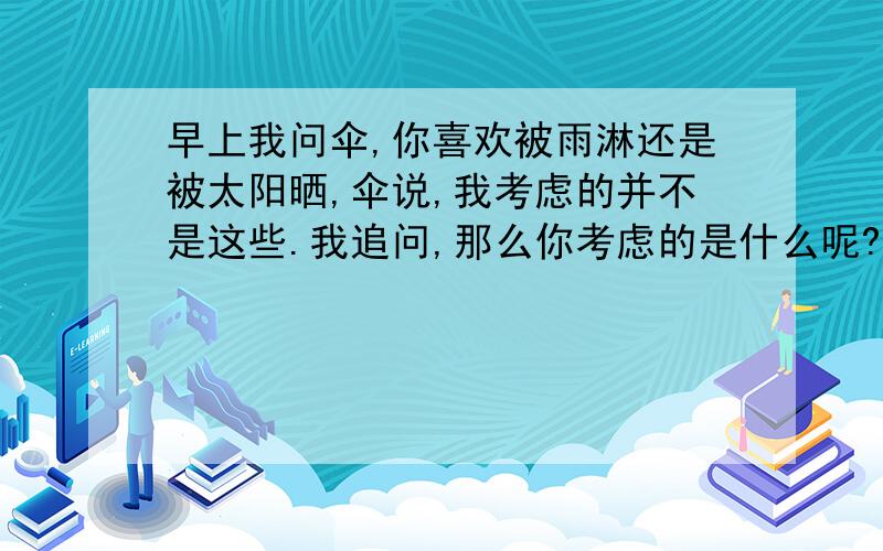 早上我问伞,你喜欢被雨淋还是被太阳晒,伞说,我考虑的并不是这些.我追问,那么你考虑的是什么呢?伞说--- 请帮忙续写几句话.