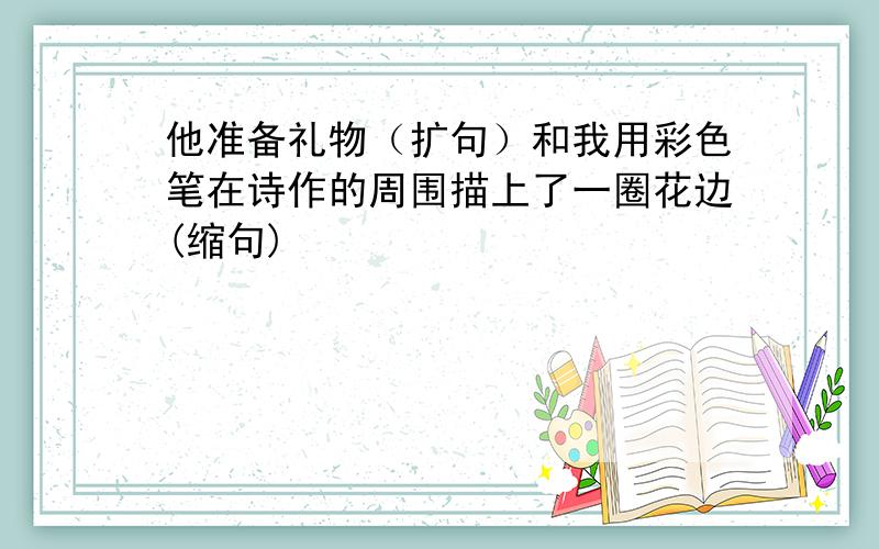 他准备礼物（扩句）和我用彩色笔在诗作的周围描上了一圈花边(缩句)