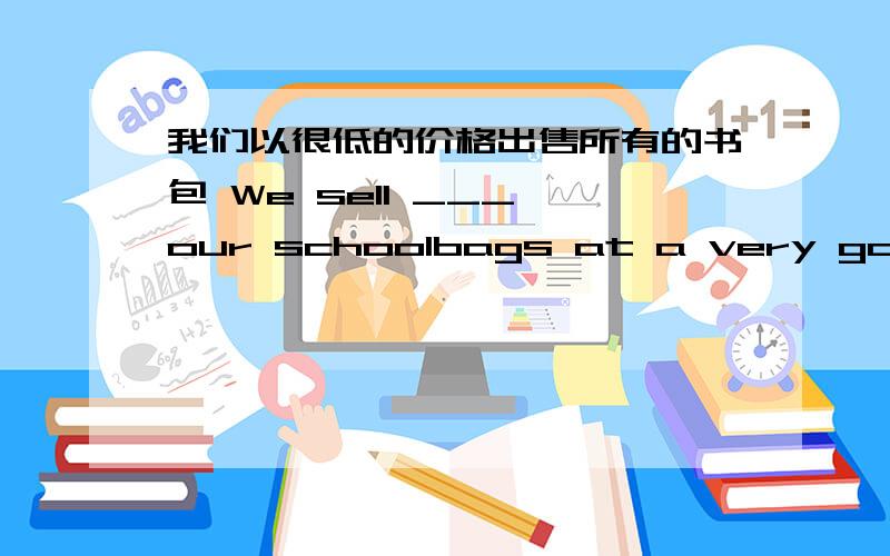 我们以很低的价格出售所有的书包 We sell ___ our schoolbags at a very good______________