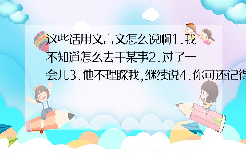 这些话用文言文怎么说啊1.我不知道怎么去干某事2.过了一会儿3.他不理睬我,继续说4.你可还记得他穿什么衣服?5.有人扔钱给他,他会把那钱扔到一边