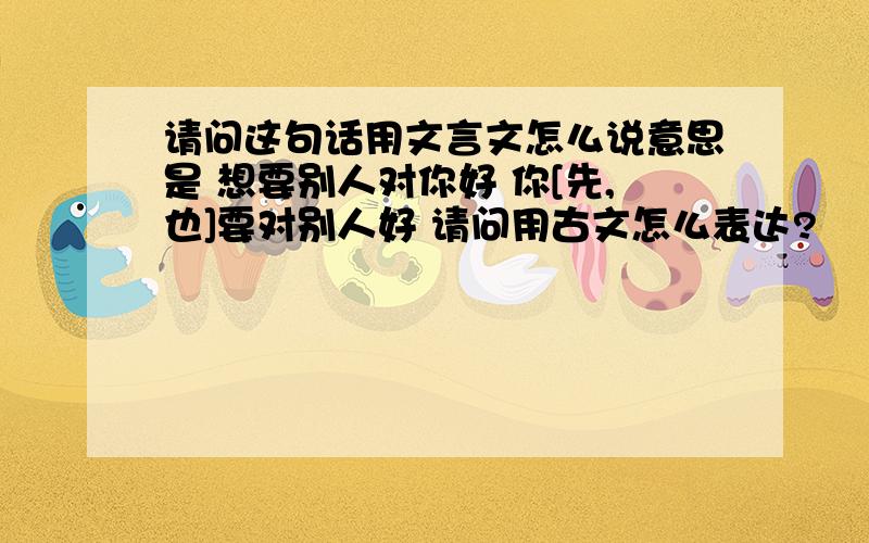 请问这句话用文言文怎么说意思是 想要别人对你好 你[先,也]要对别人好 请问用古文怎么表达?