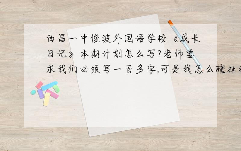 西昌一中俊波外国语学校《成长日记》本期计划怎么写?老师要求我们必须写一百多字,可是我怎么瞎扯都扯不到一百多字啊!还有顺便的话可以指导一下我,作文《离家后》的提纲.这篇作文老