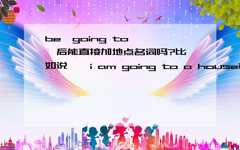 be  going to    后能直接加地点名词吗?比如说    i am going to a house权威一点     给点证据阿