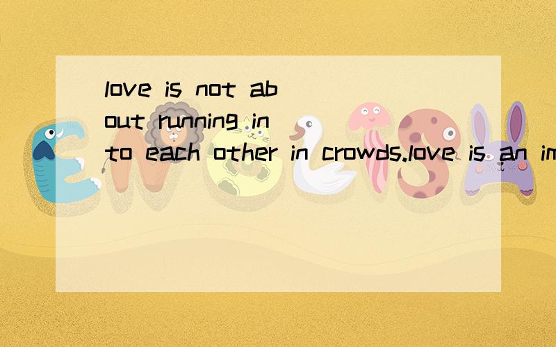 love is not about running into each other in crowds.love is an impossible meeting.