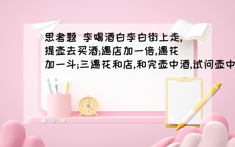 思考题 李喝酒白李白街上走,提壶去买酒;遇店加一倍,遇花加一斗;三遇花和店,和完壶中酒,试问壶中有多少酒?