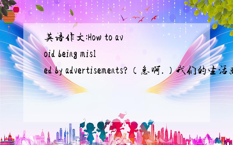 英语作文:How to avoid being misled by advertisements?（急啊.）我们的生活离不开广告.有些消费者容易轻信广告,购买了他们不需要的产品,造成浪费.为了帮助网友理性消费,某英语网站推出一个讨论话