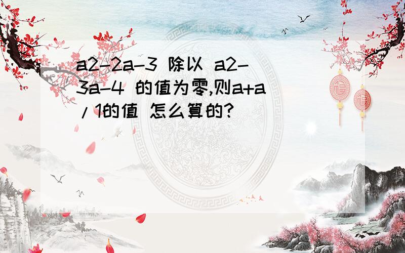 a2-2a-3 除以 a2-3a-4 的值为零,则a+a/1的值 怎么算的?