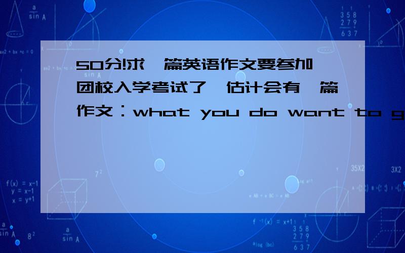 50分!求一篇英语作文要参加团校入学考试了,估计会有一篇作文：what you do want to gain or improve in the league school?各位好兄弟,有写过的复制给我一篇,谢谢啦...