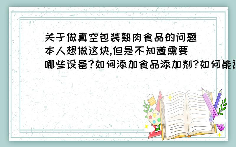 关于做真空包装熟肉食品的问题本人想做这块,但是不知道需要哪些设备?如何添加食品添加剂?如何能让食品储存时间长（在国家对添加剂控制内）?因本人是打工出身,不知道国家对返乡民工