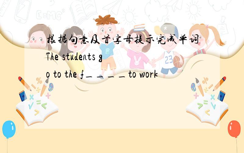 根据句意及首字母提示完成单词The students go to the f____to work