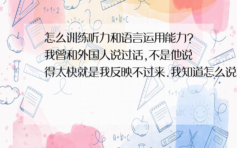 怎么训练听力和语言运用能力?我曾和外国人说过话,不是他说得太快就是我反映不过来.我知道怎么说就是说不出来.