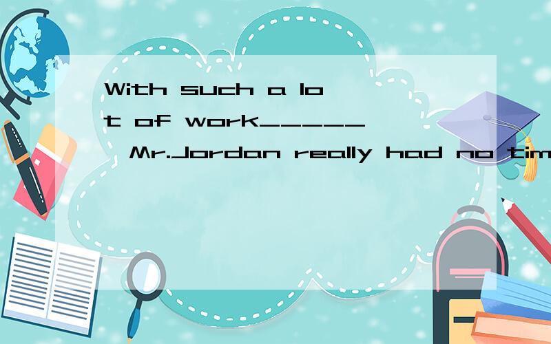 With such a lot of work_____,Mr.Jordan really had no time to look after his wife and daughter A done B to do C doing Dto be doing 我疑惑为什么后面是had 属于过去式 ,为什么选to do 将来时 不应该是过去将来时么