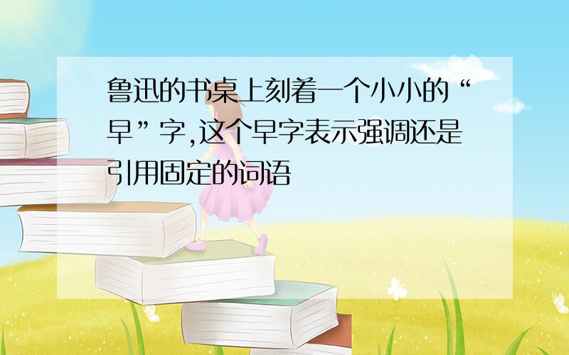 鲁迅的书桌上刻着一个小小的“早”字,这个早字表示强调还是引用固定的词语