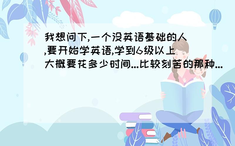 我想问下,一个没英语基础的人,要开始学英语,学到6级以上大概要花多少时间...比较刻苦的那种...