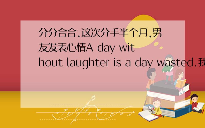 分分合合,这次分手半个月,男友发表心情A day without laughter is a day wasted.我还是放不下,可是我们不可能了.这句话我百度了.A day without laughter is a day wasted.没有欢笑的一天是虚度的一天.他是希望