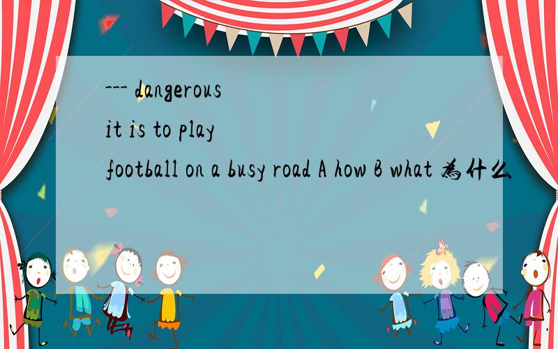 --- dangerous it is to play football on a busy road A how B what 为什么