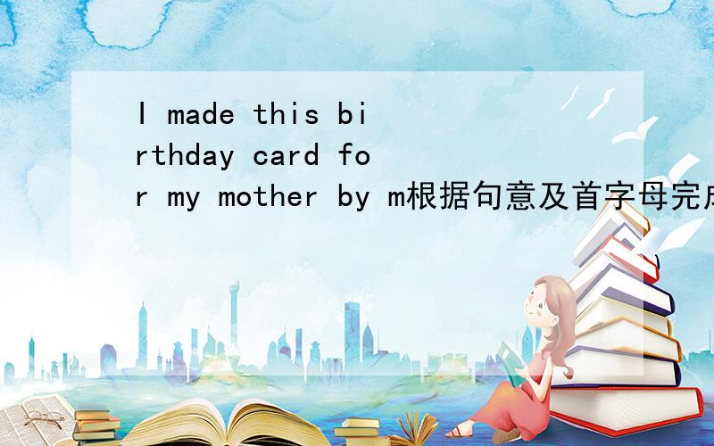 I made this birthday card for my mother by m根据句意及首字母完成句子