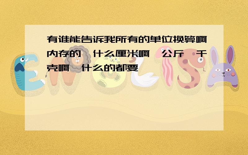 有谁能告诉我所有的单位换算啊内存的,什么厘米啊,公斤,千克啊,什么的都要