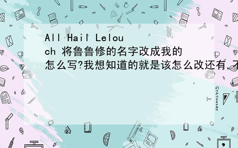 All Hail Lelouch 将鲁鲁修的名字改成我的怎么写?我想知道的就是该怎么改还有,不是我自恋,这是我要做某件事的需要,什么事这里就不需要说了（谁能编个和诺比尼亚读音差不多的英文名）