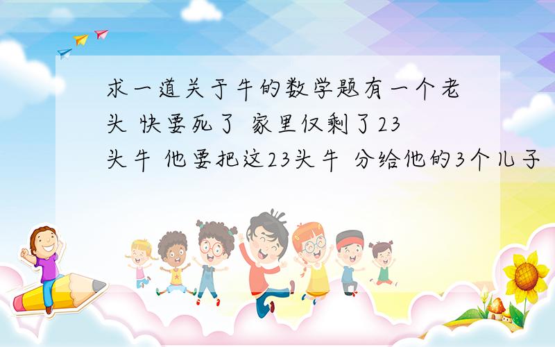 求一道关于牛的数学题有一个老头 快要死了 家里仅剩了23头牛 他要把这23头牛 分给他的3个儿子 大儿子得到牛的2分之1 二儿子得到牛的3分之1 三儿子得到牛的4分之1 求每人分到多少头牛 （