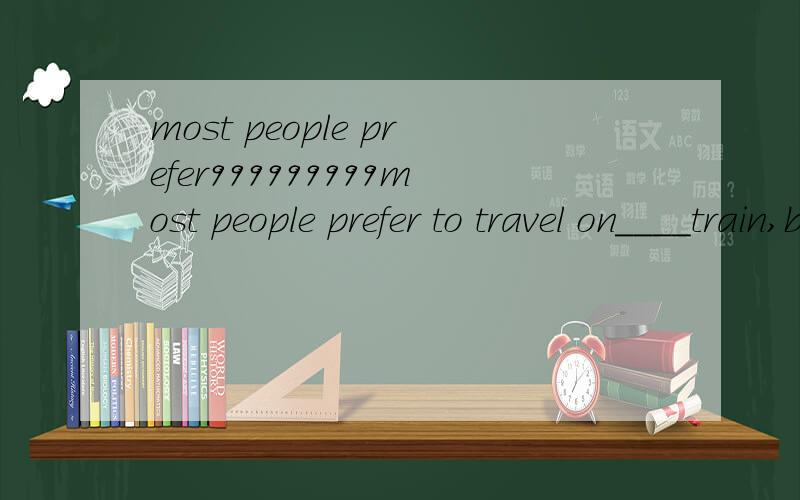 most people prefer999999999most people prefer to travel on____train,because you can have a comfortable journey.but make sure you get ___fast one.A the the B a the C the a D/ a选C