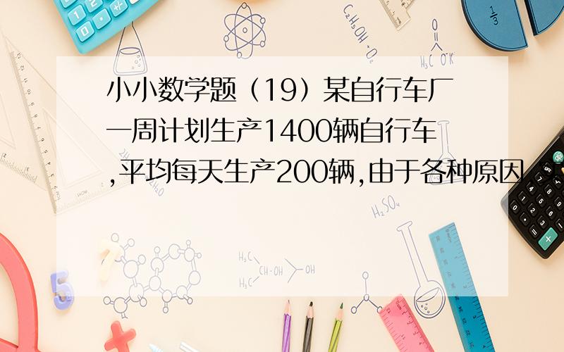 小小数学题（19）某自行车厂一周计划生产1400辆自行车,平均每天生产200辆,由于各种原因,实际每天的产量与计划相比有所出入.某周的生产情况如下表（超产为正,减产为负）星期 一 二 三 四