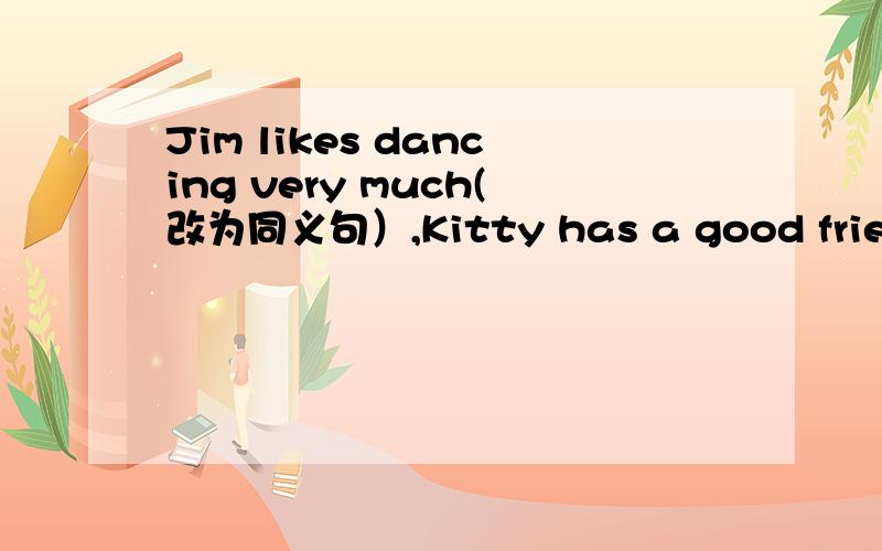 Jim likes dancing very much(改为同义句）,Kitty has a good friend（否定）,The dog never talks toAlice.(同义句）