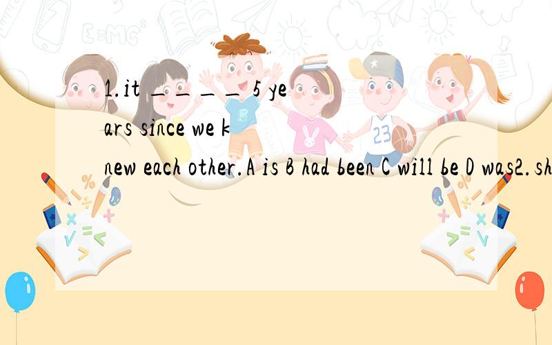 1.it ____ 5 years since we knew each other.A is B had been C will be D was2.she _____ sad since you went away.A has been B is C was D had been3.i ____ him for two months.A got to know B have got to know C have know D knew为什么？