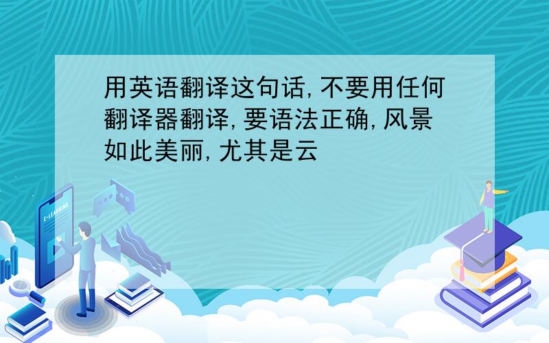 用英语翻译这句话,不要用任何翻译器翻译,要语法正确,风景如此美丽,尤其是云