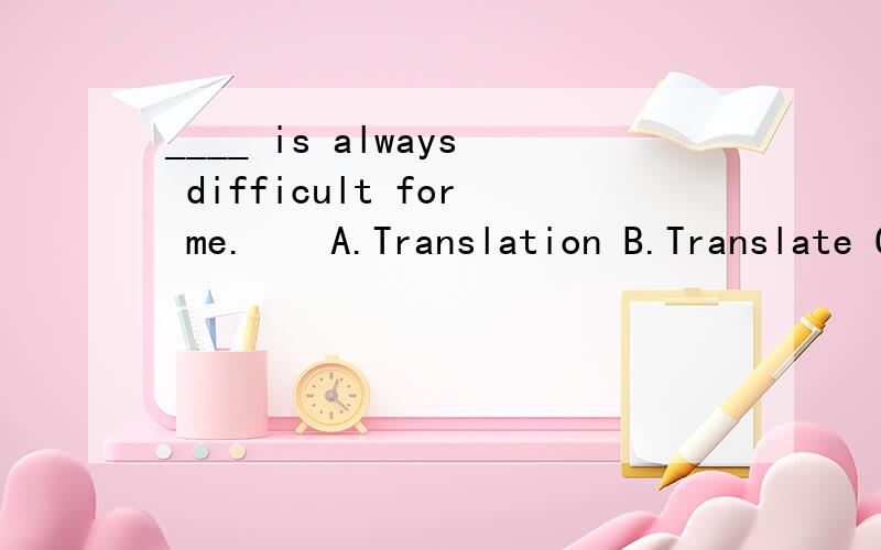 ____ is always difficult for me.　　A.Translation B.Translate C.The translation D.A translation为什么这里是A____ of this novel is excellent,quite to my surprise.A.Translation B.Translate C.The translation D.A translation 40.The Chinese are __