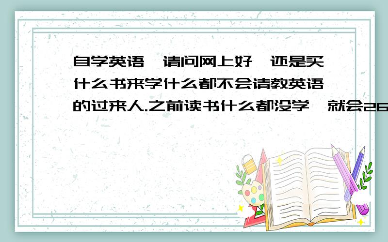 自学英语,请问网上好,还是买什么书来学什么都不会请教英语的过来人.之前读书什么都没学,就会26个英文字母