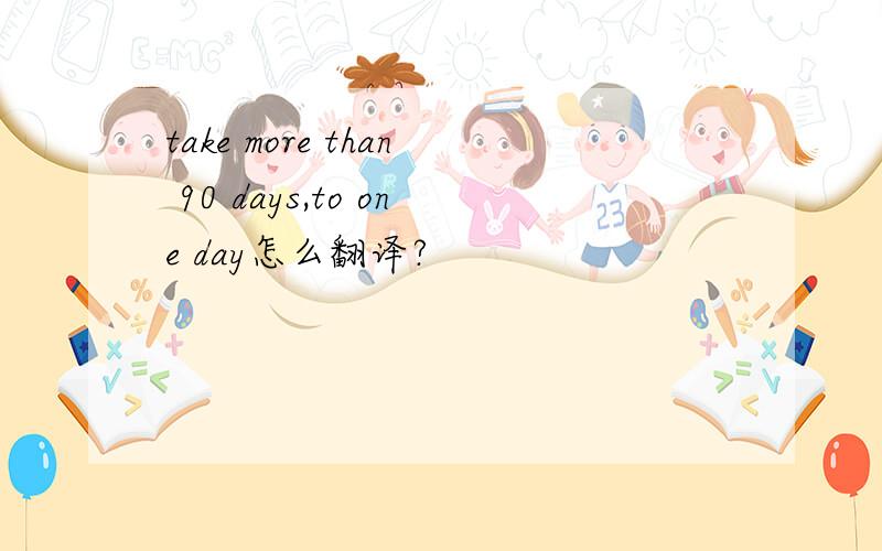 take more than 90 days,to one day怎么翻译?