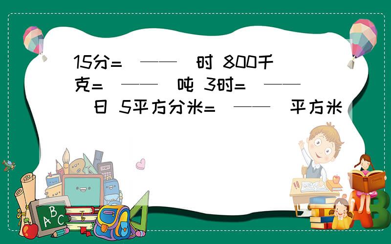 15分=(——)时 800千克=(——)吨 3时=(——)日 5平方分米=(——)平方米