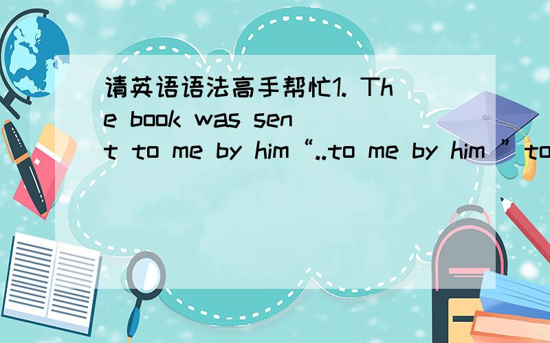 请英语语法高手帮忙1. The book was sent to me by him“..to me by him ”to me 为什么不放在 by him 后面. 2. The letter was being written by me when you came.“..by me when you came”为什么when you came不在by me 前面呢?3. I h