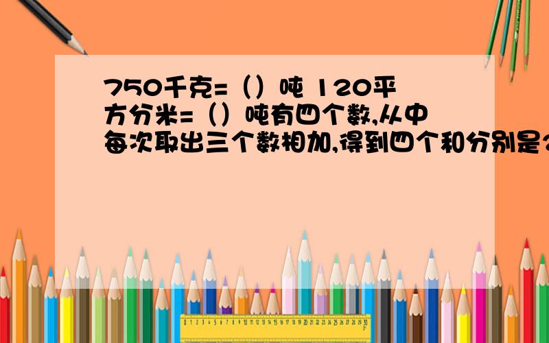 750千克=（）吨 120平方分米=（）吨有四个数,从中每次取出三个数相加,得到四个和分别是22、24、27、20,求这四个数各是多少