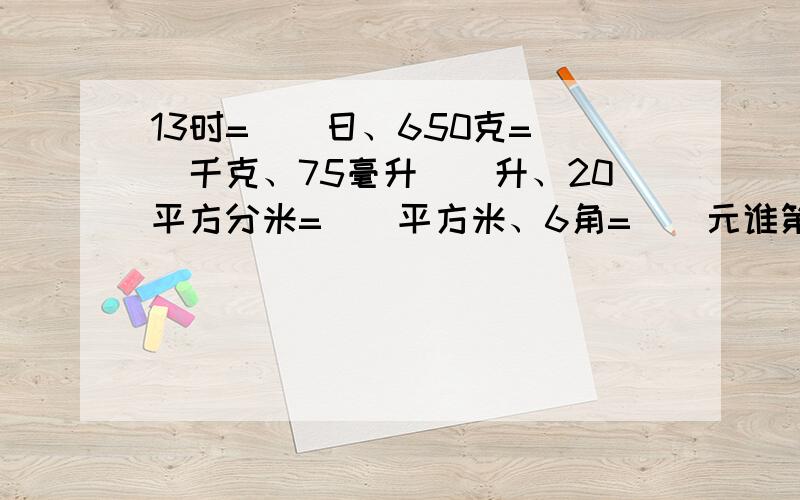 13时=()日、650克=（）千克、75毫升（）升、20平方分米=（）平方米、6角=（）元谁第一个回答我就采纳谁