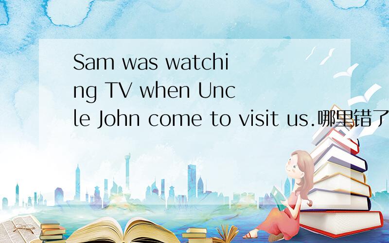 Sam was watching TV when Uncle John come to visit us.哪里错了?