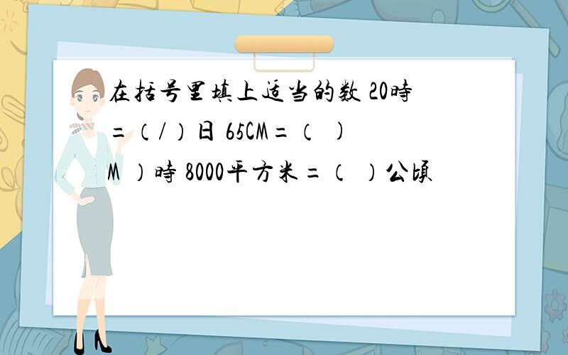 在括号里填上适当的数 20时=（/）日 65CM=（ )M ）时 8000平方米=（ ）公顷