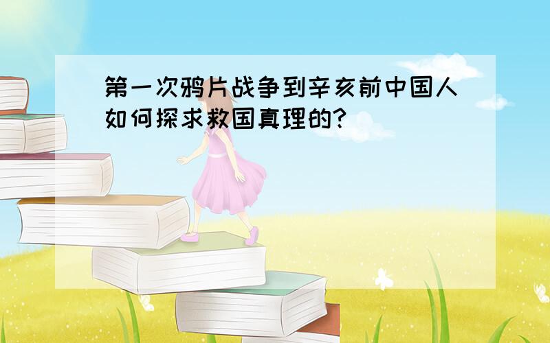 第一次鸦片战争到辛亥前中国人如何探求救国真理的?