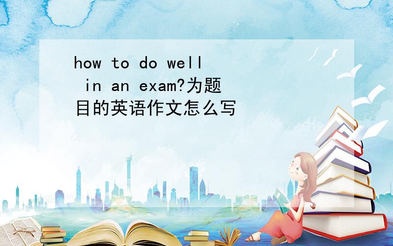 how to do well in an exam?为题目的英语作文怎么写