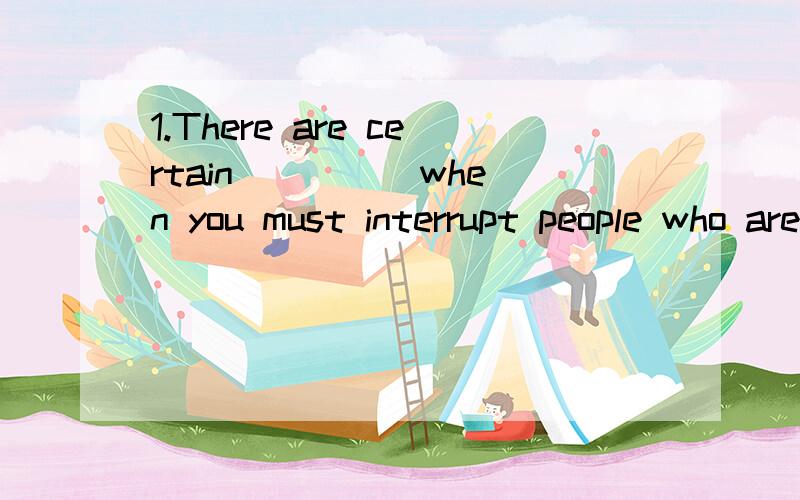 1.There are certain ____ when you must interrupt people who are in the middle of doing sth.