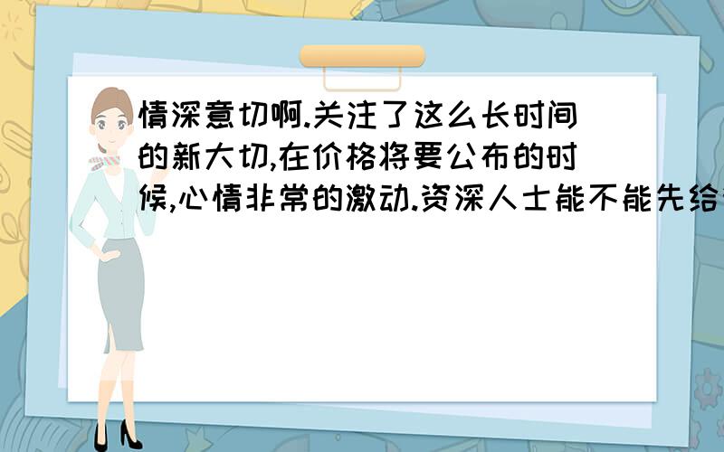 情深意切啊.关注了这么长时间的新大切,在价格将要公布的时候,心情非常的激动.资深人士能不能先给我透露点价格方面的信息啊.