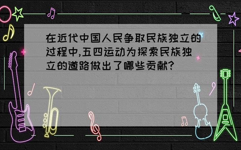 在近代中国人民争取民族独立的过程中,五四运动为探索民族独立的道路做出了哪些贡献?