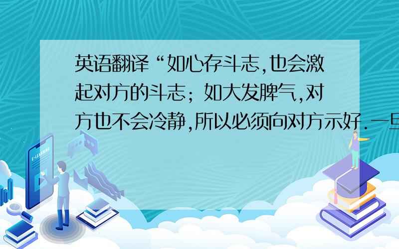 英语翻译“如心存斗志,也会激起对方的斗志；如大发脾气,对方也不会冷静,所以必须向对方示好.一旦坦诚相待,对方就不会存有戒心,就能听你说话”.