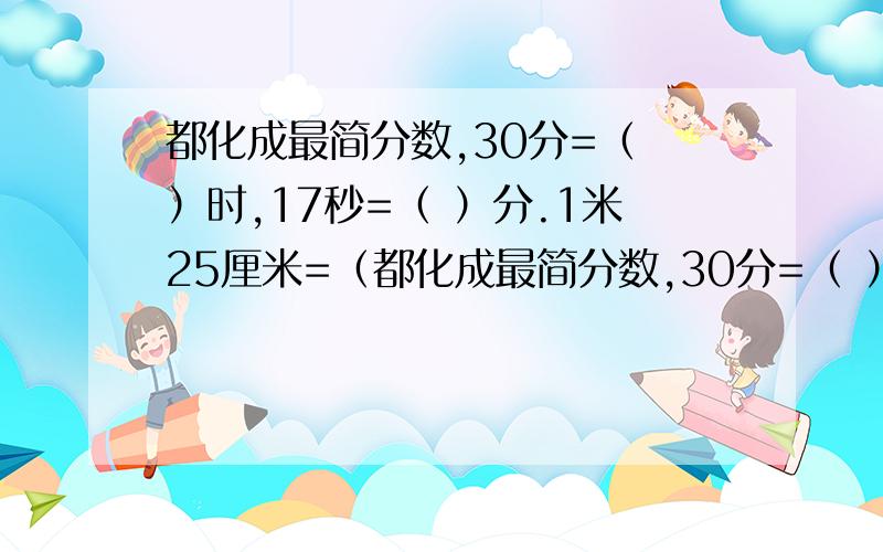 都化成最简分数,30分=（ ）时,17秒=（ ）分.1米25厘米=（都化成最简分数,30分=（ ）时,17秒=（ ）分.1米25厘米=（ ）米.65分之13=（ ）.77分之42=（ ）.42分之21=（ ）